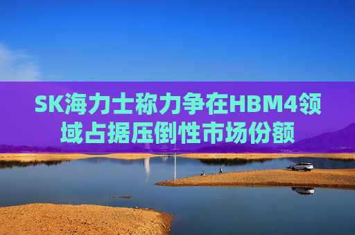 SK海力士称力争在HBM4领域占据压倒性市场份额