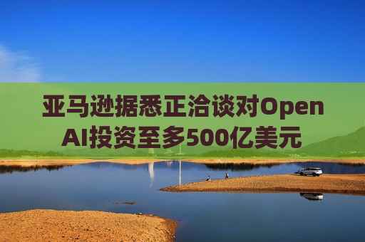 亚马逊据悉正洽谈对OpenAI投资至多500亿美元  第1张