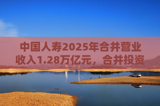中国人寿2025年合并营业收入1.28万亿元，合并投资收益4011亿元