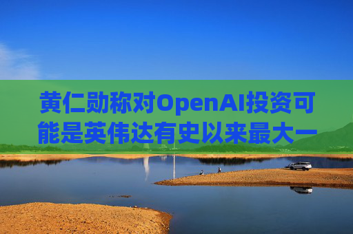 黄仁勋称对OpenAI投资可能是英伟达有史以来最大一笔