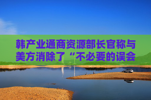 韩产业通商资源部长官称与美方消除了“不必要的误会”