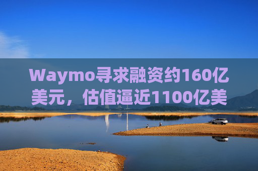 Waymo寻求融资约160亿美元，估值逼近1100亿美元