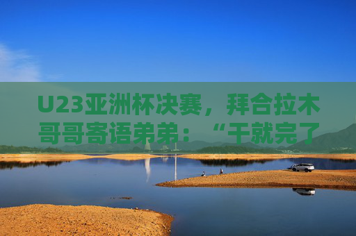 U23亚洲杯决赛，拜合拉木哥哥寄语弟弟：“干就完了，别害怕”