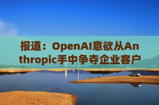 报道：OpenAI意欲从Anthropic手中争夺企业客户