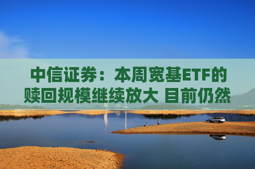 中信证券：本周宽基ETF的赎回规模继续放大 目前仍然未见放缓迹象
