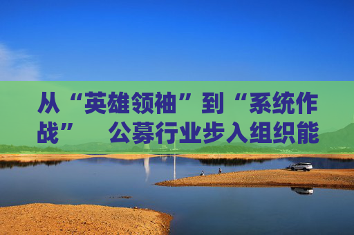 从“英雄领袖”到“系统作战”    公募行业步入组织能力竞争新阶段