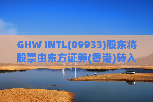 GHW INTL(09933)股东将股票由东方证券(香港)转入招银国际证券 转仓市值1.08亿港元