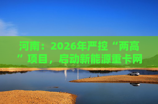 河南：2026年严控“两高”项目，启动新能源重卡网络建设