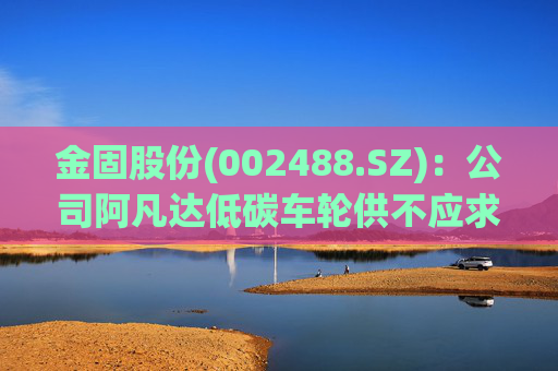 金固股份(002488.SZ)：公司阿凡达低碳车轮供不应求，正在积极规划产能布局