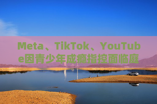 Meta、TikTok、YouTube因青少年成瘾指控面临庭审