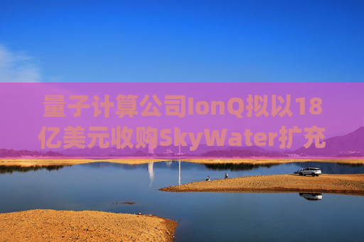 量子计算公司IonQ拟以18亿美元收购SkyWater扩充硬件实力