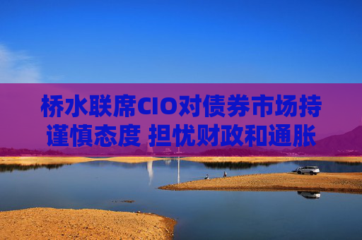 桥水联席CIO对债券市场持谨慎态度 担忧财政和通胀风险