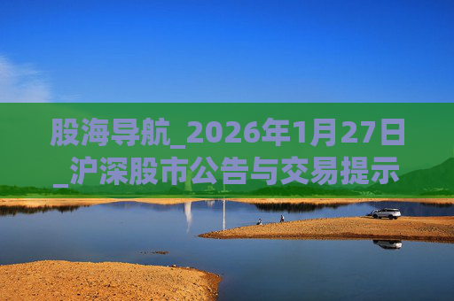 股海导航_2026年1月27日_沪深股市公告与交易提示