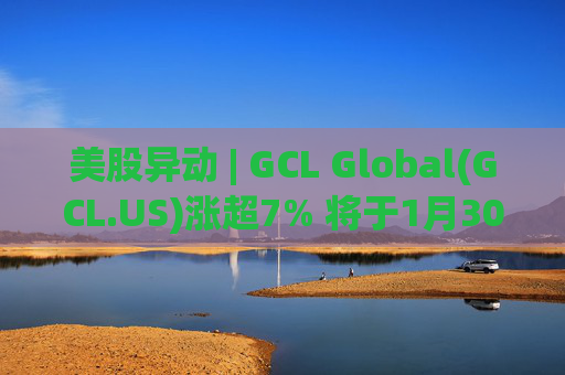 美股异动 | GCL Global(GCL.US)涨超7% 将于1月30日举行业绩电话会议