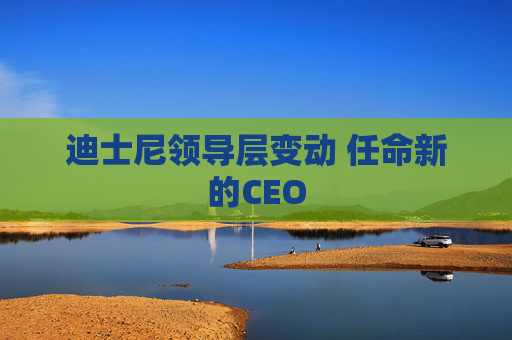 迪士尼领导层变动 任命新的CEO