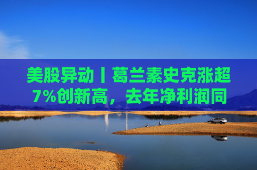 美股异动丨葛兰素史克涨超7%创新高，去年净利润同比翻倍+提高年度股息