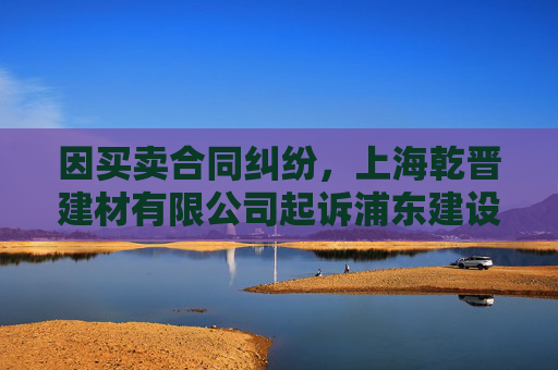 因买卖合同纠纷，上海乾晋建材有限公司起诉浦东建设等