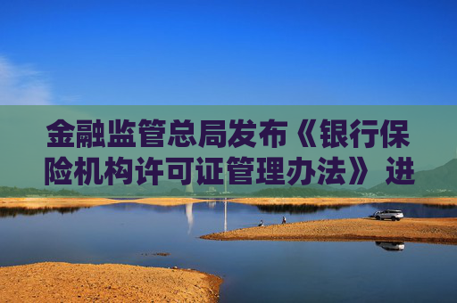 金融监管总局发布《银行保险机构许可证管理办法》 进一步压实机构管理主体责任