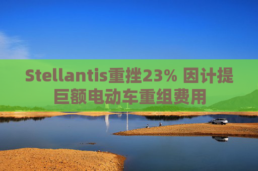 Stellantis重挫23% 因计提巨额电动车重组费用
