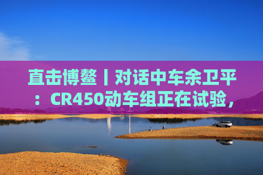 直击博鳌丨对话中车余卫平：CR450动车组正在试验，不久的将来就能坐上