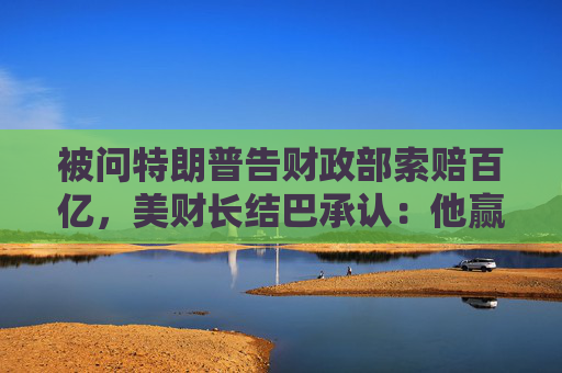 被问特朗普告财政部索赔百亿，美财长结巴承认：他赢了就纳税人买单