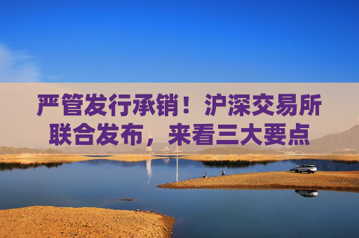 严管发行承销！沪深交易所联合发布，来看三大要点