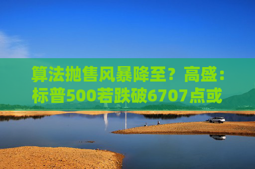 算法抛售风暴降至？高盛：标普500若跌破6707点或触发800亿美元系统性卖盘