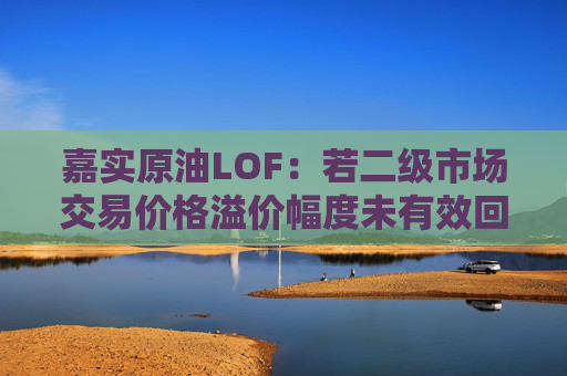嘉实原油LOF：若二级市场交易价格溢价幅度未有效回落 有权申请盘中临时停牌、延长停牌等措施以向市场警示风险