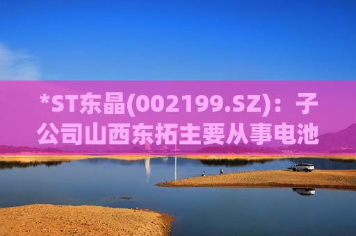 *ST东晶(002199.SZ)：子公司山西东拓主要从事电池级碳酸锂生产与销售业务