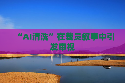 “AI清洗”在裁员叙事中引发审视