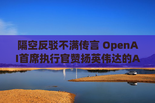 隔空反驳不满传言 OpenAI首席执行官赞扬英伟达的AI芯片