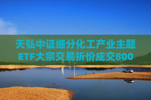 天弘中证细分化工产业主题ETF大宗交易折价成交800.00万股