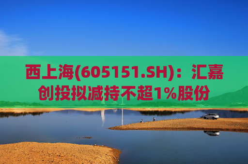 西上海(605151.SH)：汇嘉创投拟减持不超1%股份