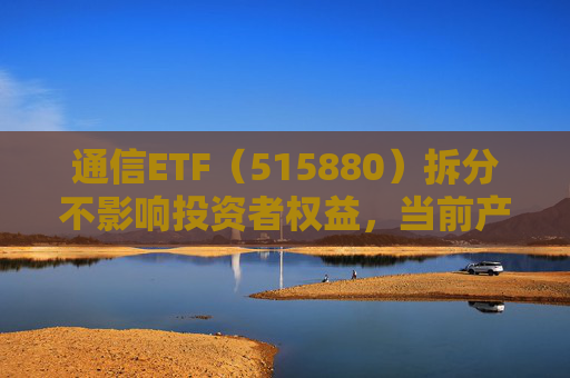 通信ETF（515880）拆分不影响投资者权益，当前产业呈“业绩隐忧已除后续催化良多”特征