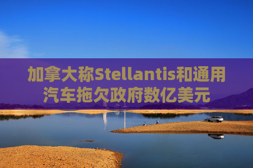 加拿大称Stellantis和通用汽车拖欠政府数亿美元