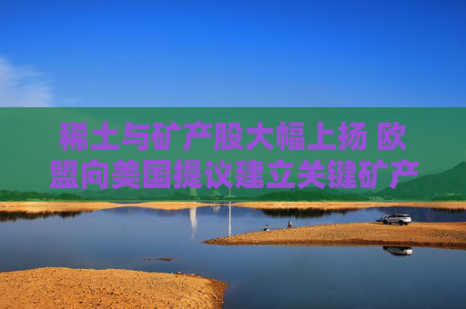 稀土与矿产股大幅上扬 欧盟向美国提议建立关键矿产合作伙伴关系