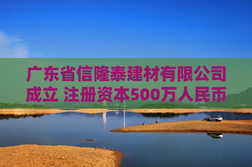 广东省信隆泰建材有限公司成立 注册资本500万人民币
