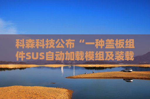 科森科技公布“一种盖板组件SUS自动加载模组及装载方法”专利