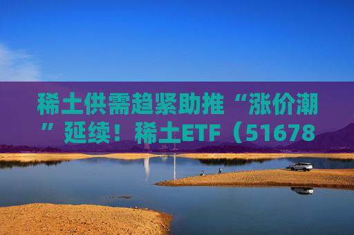 稀土供需趋紧助推“涨价潮”延续！稀土ETF（516780）近三个交易日合计吸金近3亿元，位居同类前列