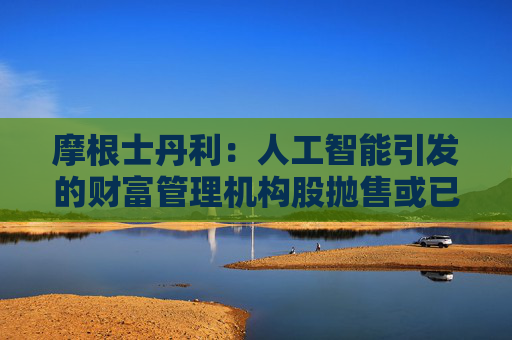 摩根士丹利：人工智能引发的财富管理机构股抛售或已过度