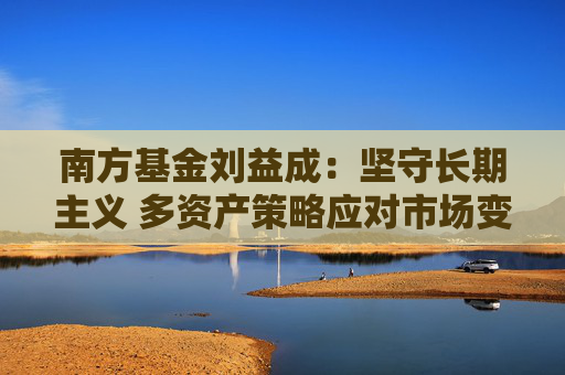 南方基金刘益成：坚守长期主义 多资产策略应对市场变局
