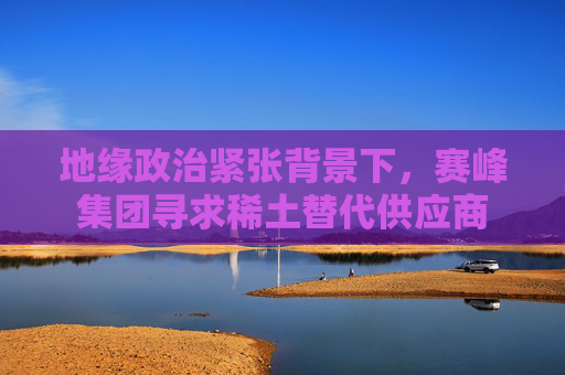 地缘政治紧张背景下，赛峰集团寻求稀土替代供应商