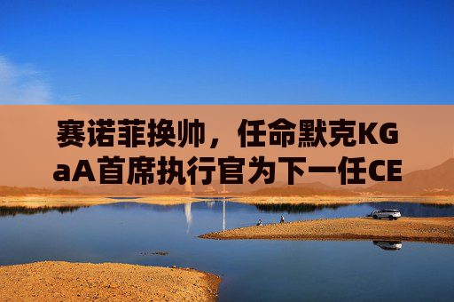 赛诺菲换帅，任命默克KGaA首席执行官为下一任CEO