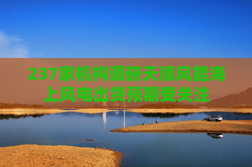 237家机构调研天顺风能海上风电出货预期受关注