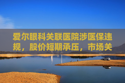 爱尔眼科关联医院涉医保违规，股价短期承压，市场关注治理风险