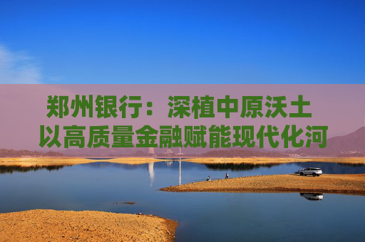 郑州银行：深植中原沃土 以高质量金融赋能现代化河南建设