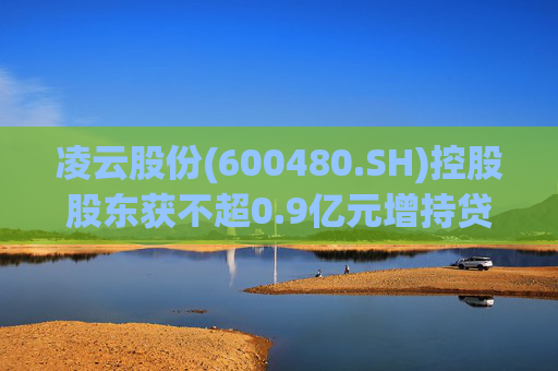 凌云股份(600480.SH)控股股东获不超0.9亿元增持贷款承诺函