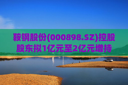 鞍钢股份(000898.SZ)控股股东拟1亿元至2亿元增持公司A股流通股份