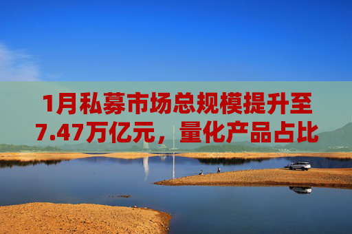 1月私募市场总规模提升至7.47万亿元，量化产品占比提升