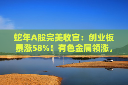 蛇年A股完美收官：创业板暴涨58%！有色金属领涨，ST股集体“坠崖”